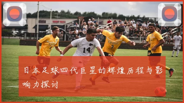 日本足球四代巨星的辉煌历程与影响力探讨