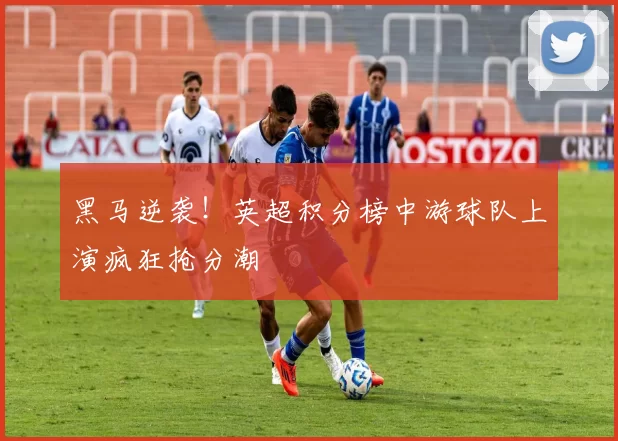 黑马逆袭!英超积分榜中游球队上演疯狂抢分潮