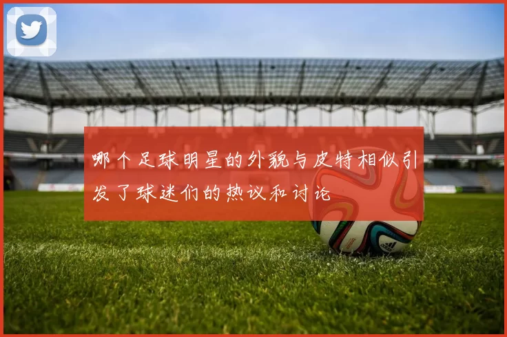 哪个足球明星的外貌与皮特相似引发了球迷们的热议和讨论