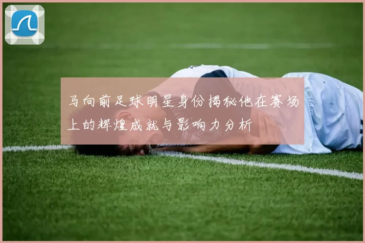 马向前足球明星身份揭秘他在赛场上的辉煌成就与影响力分析