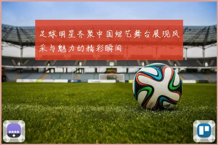 足球明星齐聚中国综艺舞台展现风采与魅力的精彩瞬间