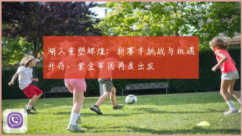 湖人重塑辉煌：新赛季挑战与机遇并存，紫金军团再度出发