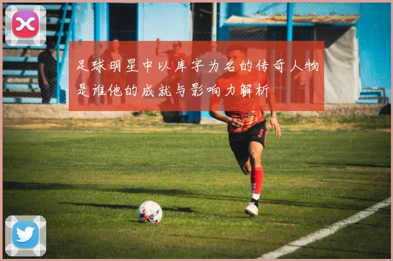 足球明星中以库字为名的传奇人物是谁他的成就与影响力解析