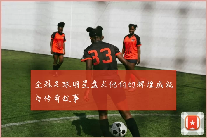 全冠足球明星盘点他们的辉煌成就与传奇故事