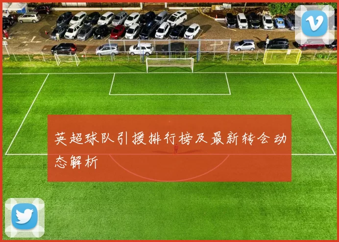 英超球队引援排行榜及最新转会动态解析