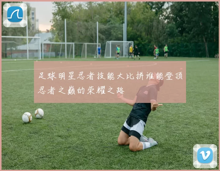 足球明星忍者技能大比拼谁能登顶忍者之巅的荣耀之路
