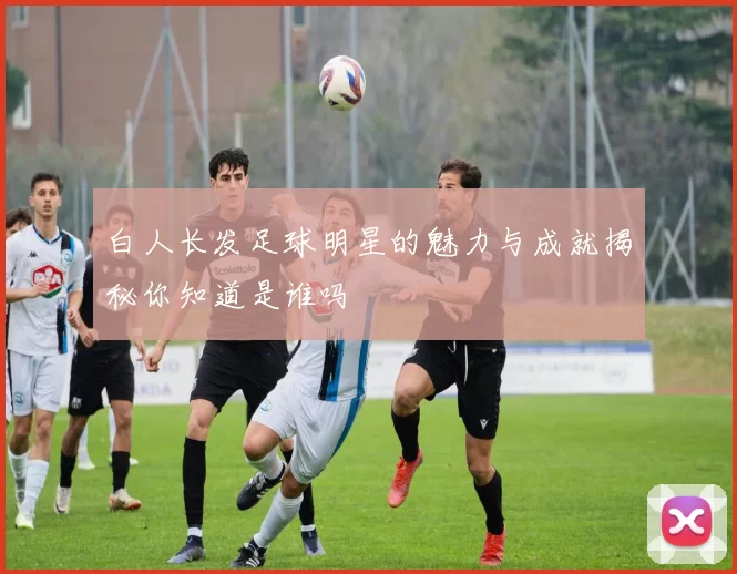 白人长发足球明星的魅力与成就揭秘你知道是谁吗
