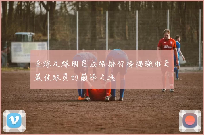 全球足球明星成绩排行榜揭晓谁是最佳球员的巅峰之选