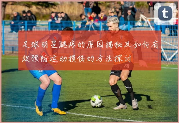 足球明星腿疼的原因揭秘及如何有效预防运动损伤的方法探讨