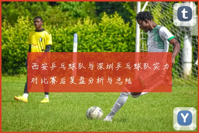 西安乒乓球队与深圳乒乓球队实力对比赛后复盘分析与总结