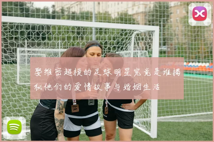 娶维密超模的足球明星究竟是谁揭秘他们的爱情故事与婚姻生活