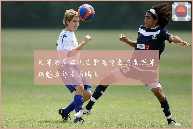 足球明星四人合影高清图片展现球场魅力与友谊瞬间