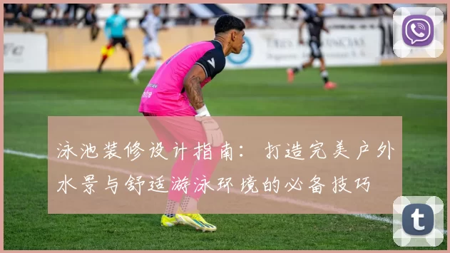 泳池装修设计指南:打造完美户外水景与舒适游泳环境的必备技巧