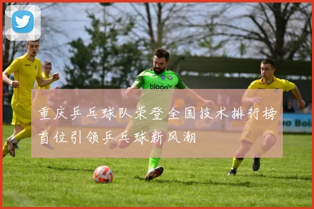 重庆乒乓球队荣登全国技术排行榜首位引领乒乓球新风潮