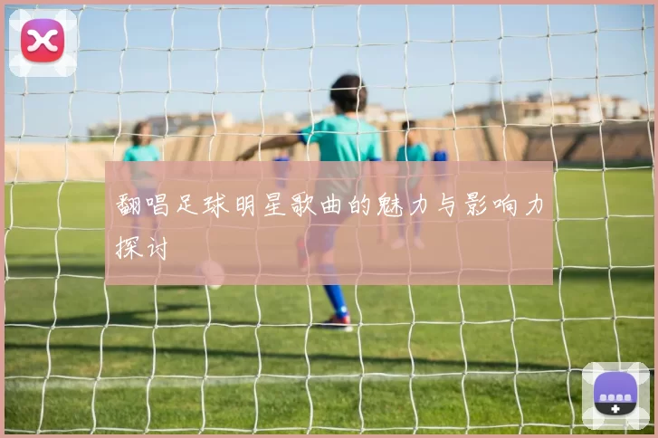 翻唱足球明星歌曲的魅力与影响力探讨