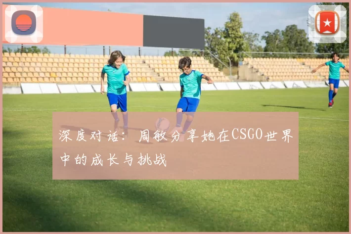 深度对话:周敏分享她在CSGO世界中的成长与挑战