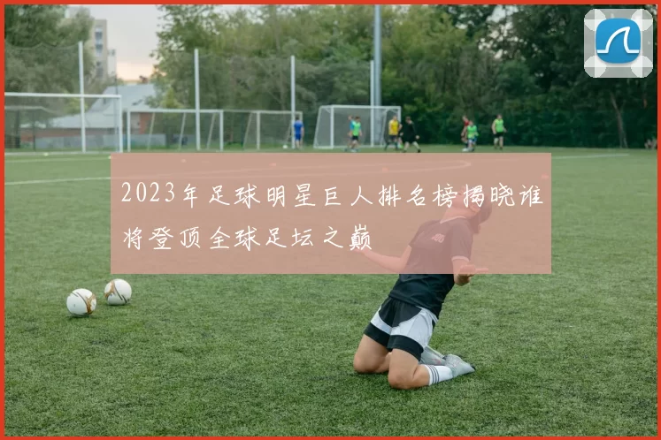 2023年足球明星巨人排名榜揭晓谁将登顶全球足坛之巅