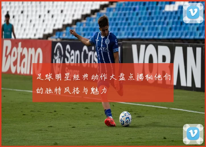 足球明星经典动作大盘点揭秘他们的独特风格与魅力