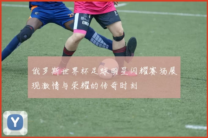 俄罗斯世界杯足球明星闪耀赛场展现激情与荣耀的传奇时刻