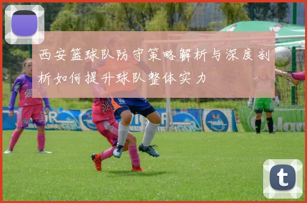 西安篮球队防守策略解析与深度剖析如何提升球队整体实力