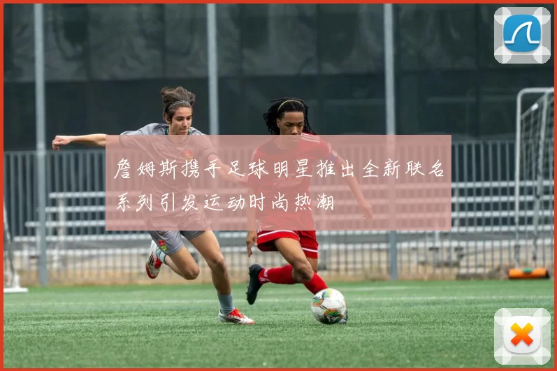 詹姆斯携手足球明星推出全新联名系列引发运动时尚热潮