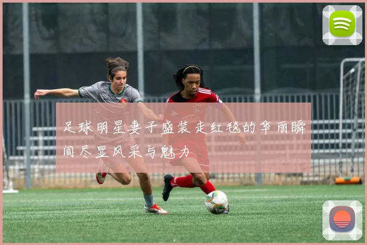 足球明星妻子盛装走红毯的华丽瞬间尽显风采与魅力