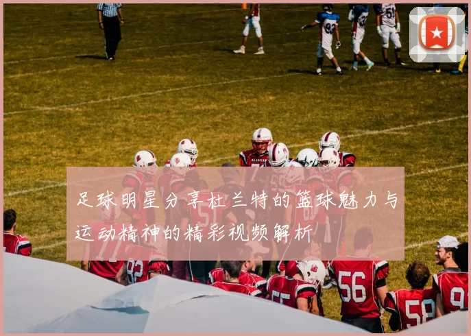 足球明星分享杜兰特的篮球魅力与运动精神的精彩视频解析