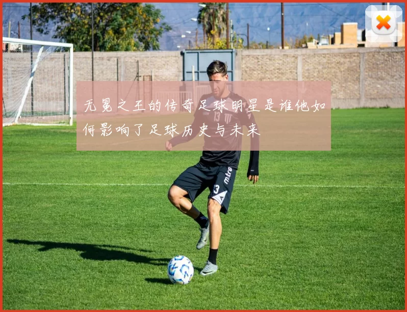 无冕之王的传奇足球明星是谁他如何影响了足球历史与未来