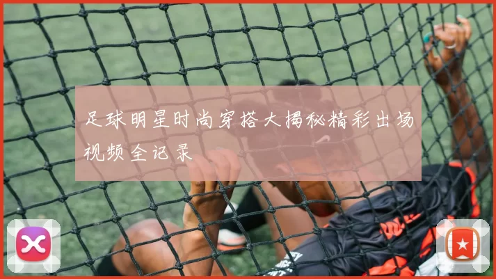 足球明星时尚穿搭大揭秘精彩出场视频全记录
