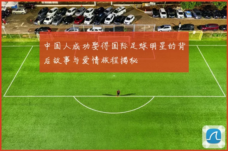 中国人成功娶得国际足球明星的背后故事与爱情旅程揭秘