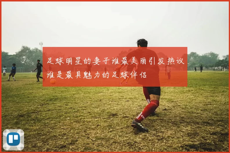足球明星的妻子谁最美丽引发热议谁是最具魅力的足球伴侣