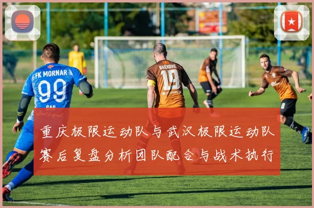 重庆极限运动队与武汉极限运动队赛后复盘分析团队配合与战术执行情况