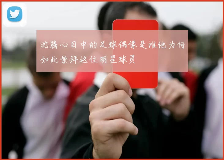 沈腾心目中的足球偶像是谁他为何如此崇拜这位明星球员