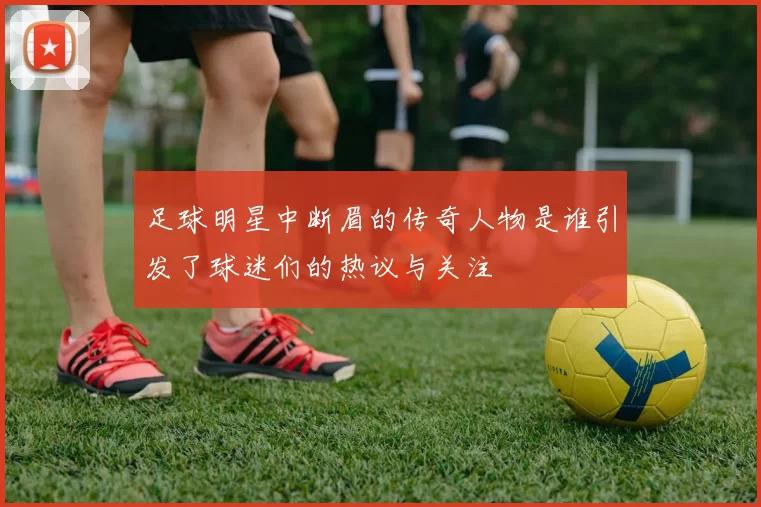 足球明星中断眉的传奇人物是谁引发了球迷们的热议与关注