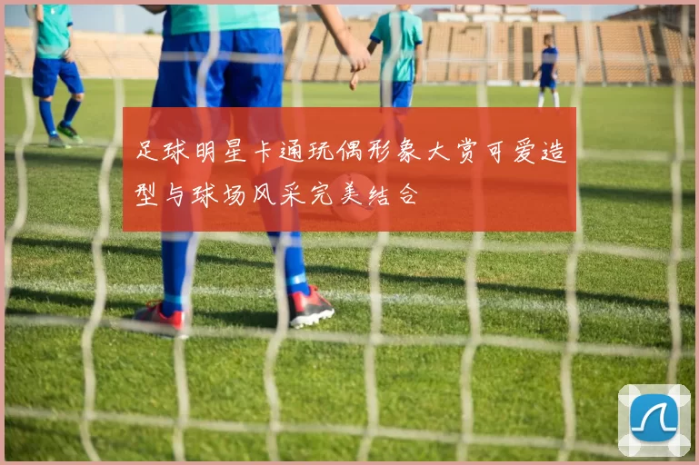 足球明星卡通玩偶形象大赏可爱造型与球场风采完美结合