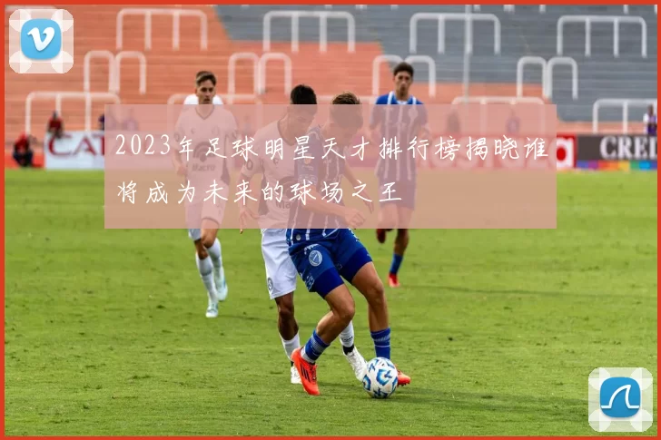 2023年足球明星天才排行榜揭晓谁将成为未来的球场之王