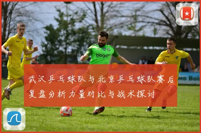 武汉乒乓球队与北京乒乓球队赛后复盘分析力量对比与战术探讨