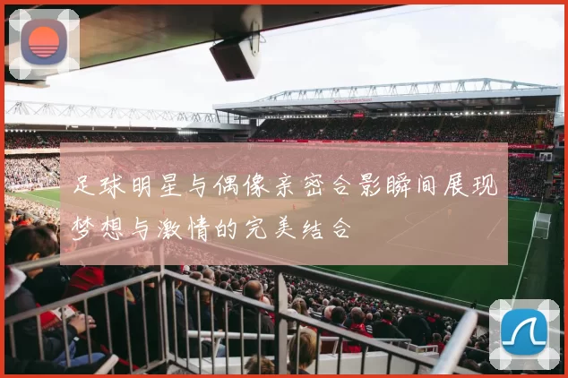 足球明星与偶像亲密合影瞬间展现梦想与激情的完美结合