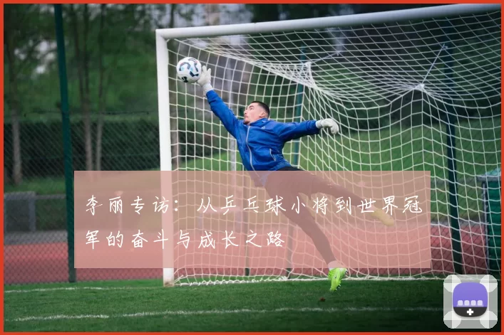 李丽专访：从乒乓球小将到世界冠军的奋斗与成长之路