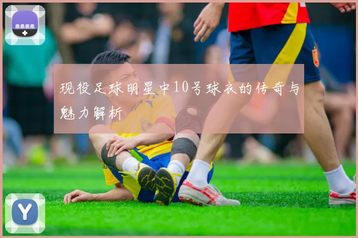 现役足球明星中10号球衣的传奇与魅力解析