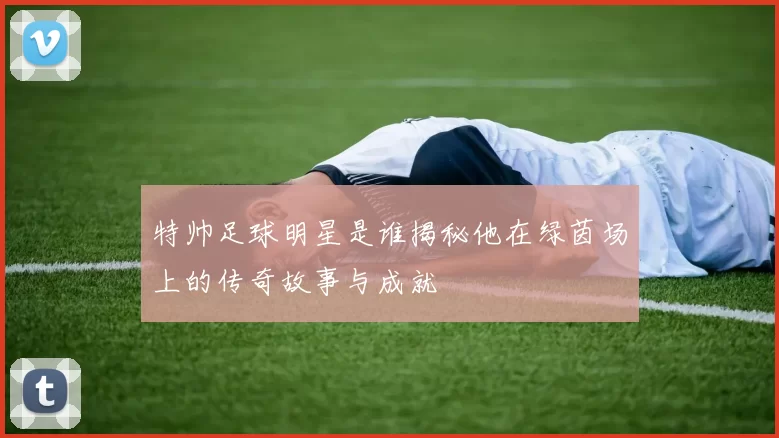 特帅足球明星是谁揭秘他在绿茵场上的传奇故事与成就
