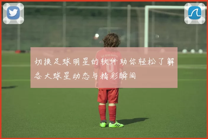 切换足球明星的软件助你轻松了解各大球星动态与精彩瞬间