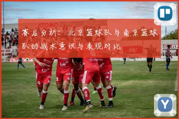赛后分析：北京篮球队与南京篮球队的战术意识与表现对比