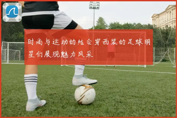 时尚与运动的结合穿西装的足球明星们展现魅力风采