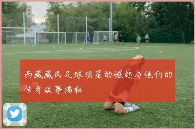 西藏藏民足球明星的崛起与他们的传奇故事揭秘