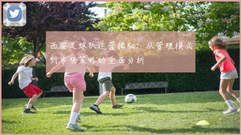 西安足球队运营揭秘：从管理模式到市场策略的全面分析
