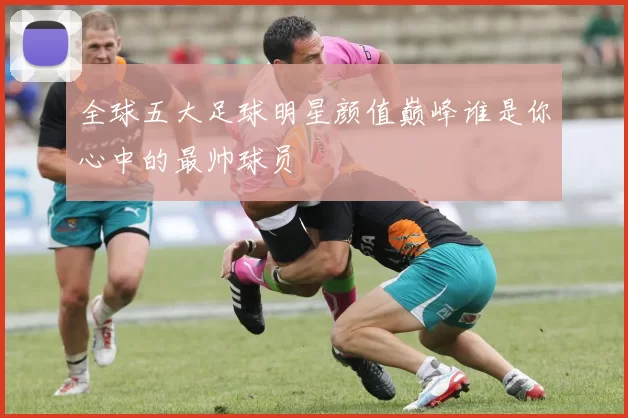 全球五大足球明星颜值巅峰谁是你心中的最帅球员