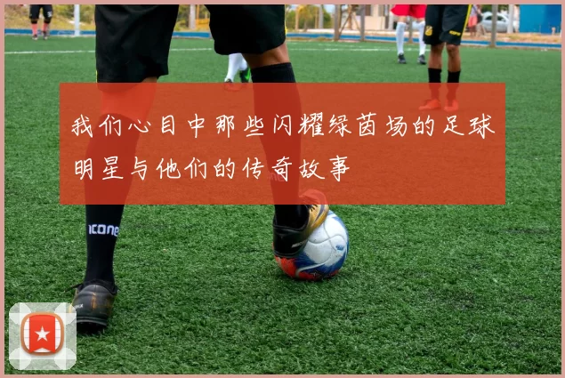 我们心目中那些闪耀绿茵场的足球明星与他们的传奇故事