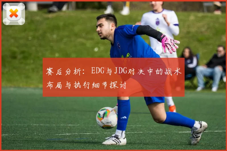 赛后分析:EDG与JDG对决中的战术布局与执行细节探讨