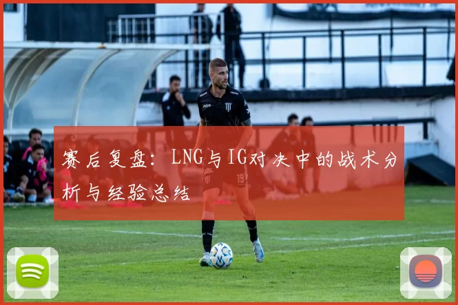 赛后复盘：LNG与IG对决中的战术分析与经验总结
